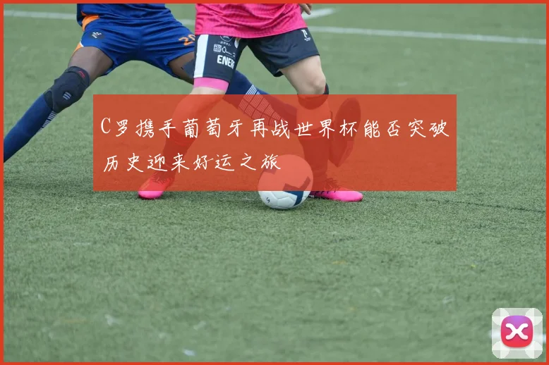C罗携手葡萄牙再战世界杯能否突破历史迎来好运之旅
