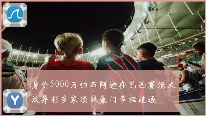 身价5000万的布阿迪在巴西赛场大放异彩多家顶级豪门争相追逐
