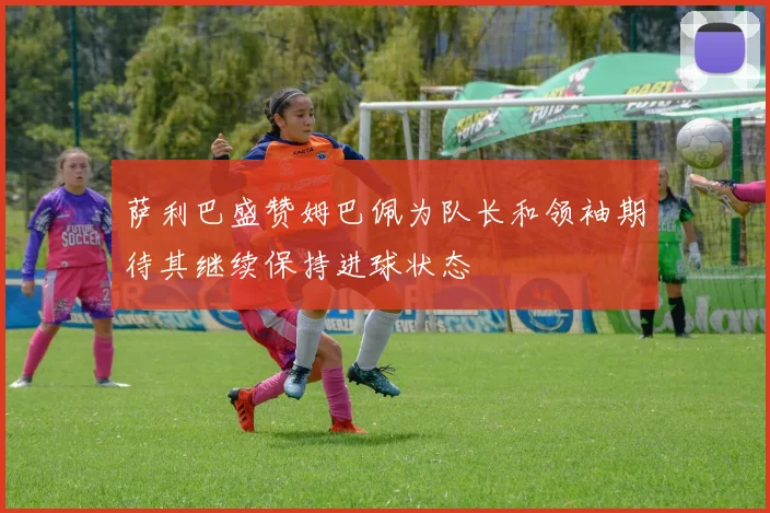 萨利巴盛赞姆巴佩为队长和领袖期待其继续保持进球状态