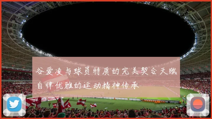 谷爱凌与球员特质的完美契合天赋自律优雅的运动精神传承