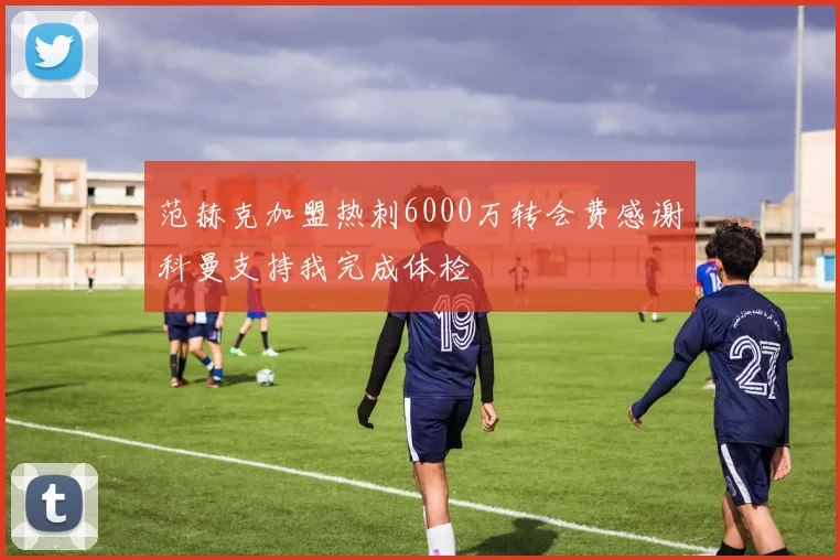 范赫克加盟热刺6000万转会费感谢科曼支持我完成体检