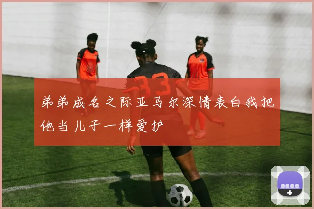 弟弟成名之际亚马尔深情表白我把他当儿子一样爱护