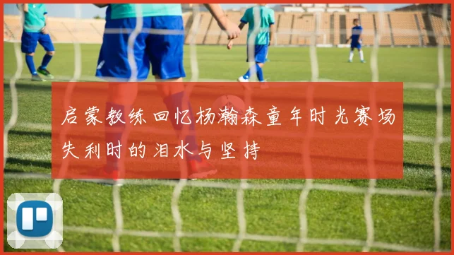 启蒙教练回忆杨瀚森童年时光赛场失利时的泪水与坚持