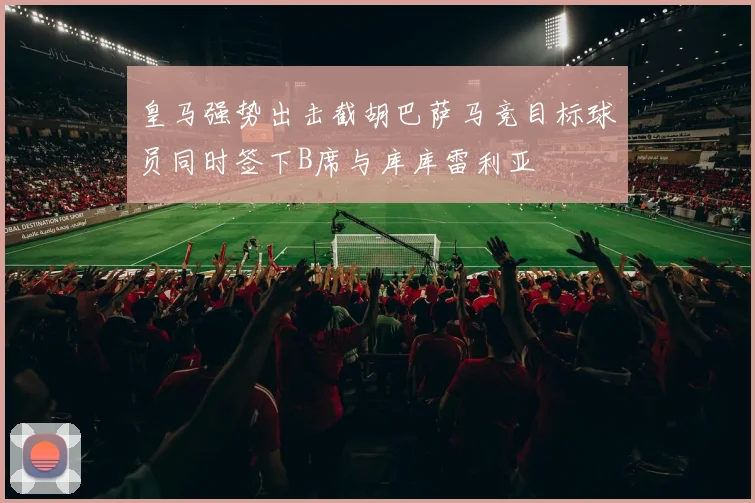 皇马强势出击截胡巴萨马竞目标球员同时签下B席与库库雷利亚