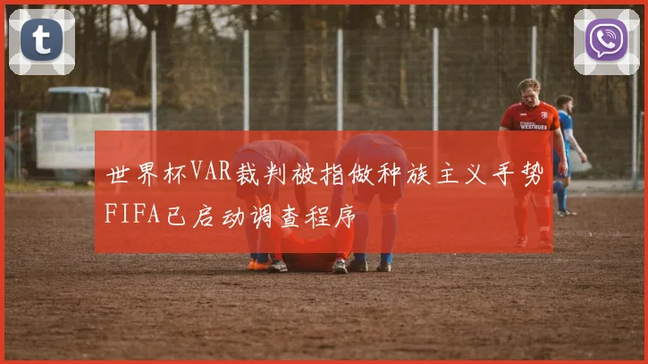 世界杯VAR裁判被指做种族主义手势FIFA已启动调查程序