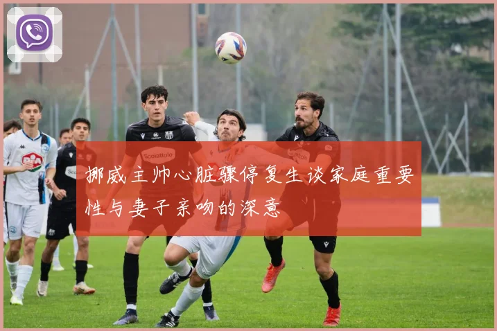 挪威主帅心脏骤停复生谈家庭重要性与妻子亲吻的深意