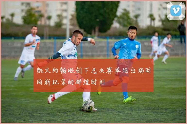 凯文约翰逊创下总决赛单场出场时间新纪录的辉煌时刻