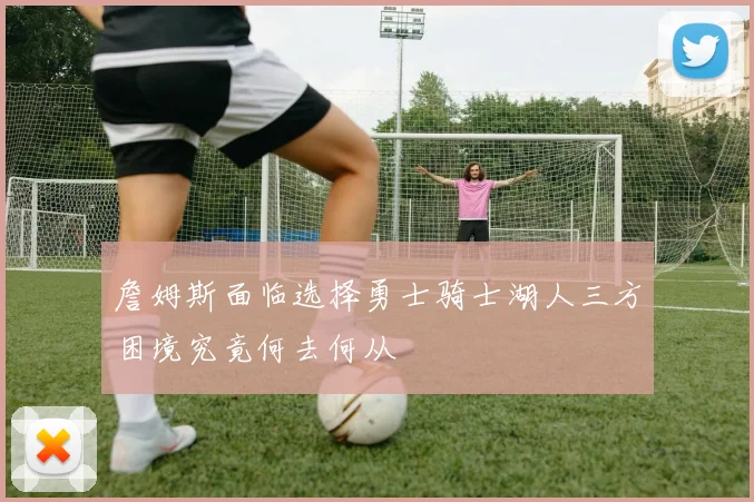 詹姆斯面临选择勇士骑士湖人三方困境究竟何去何从