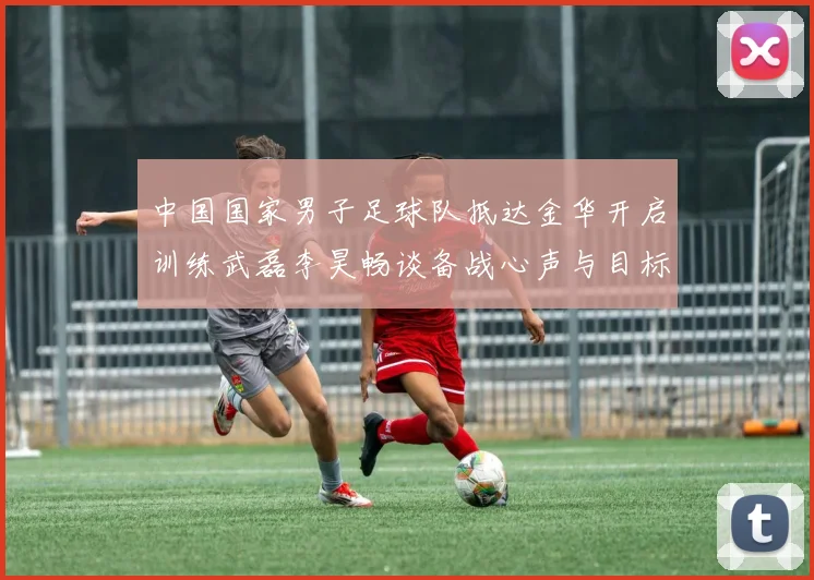中国国家男子足球队抵达金华开启训练武磊李昊畅谈备战心声与目标