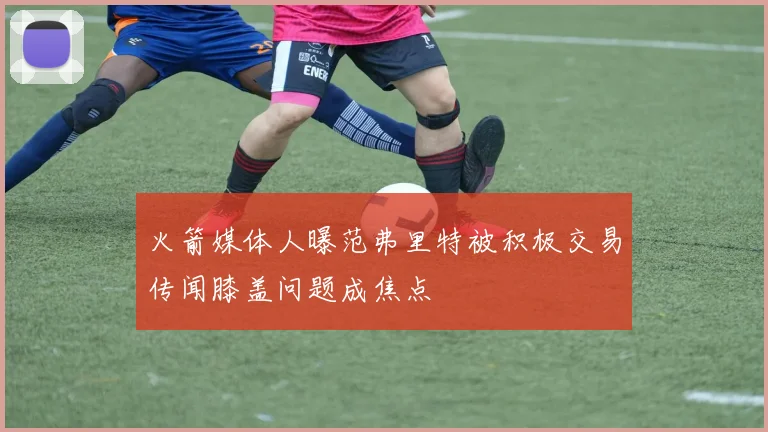 火箭媒体人曝范弗里特被积极交易传闻膝盖问题成焦点